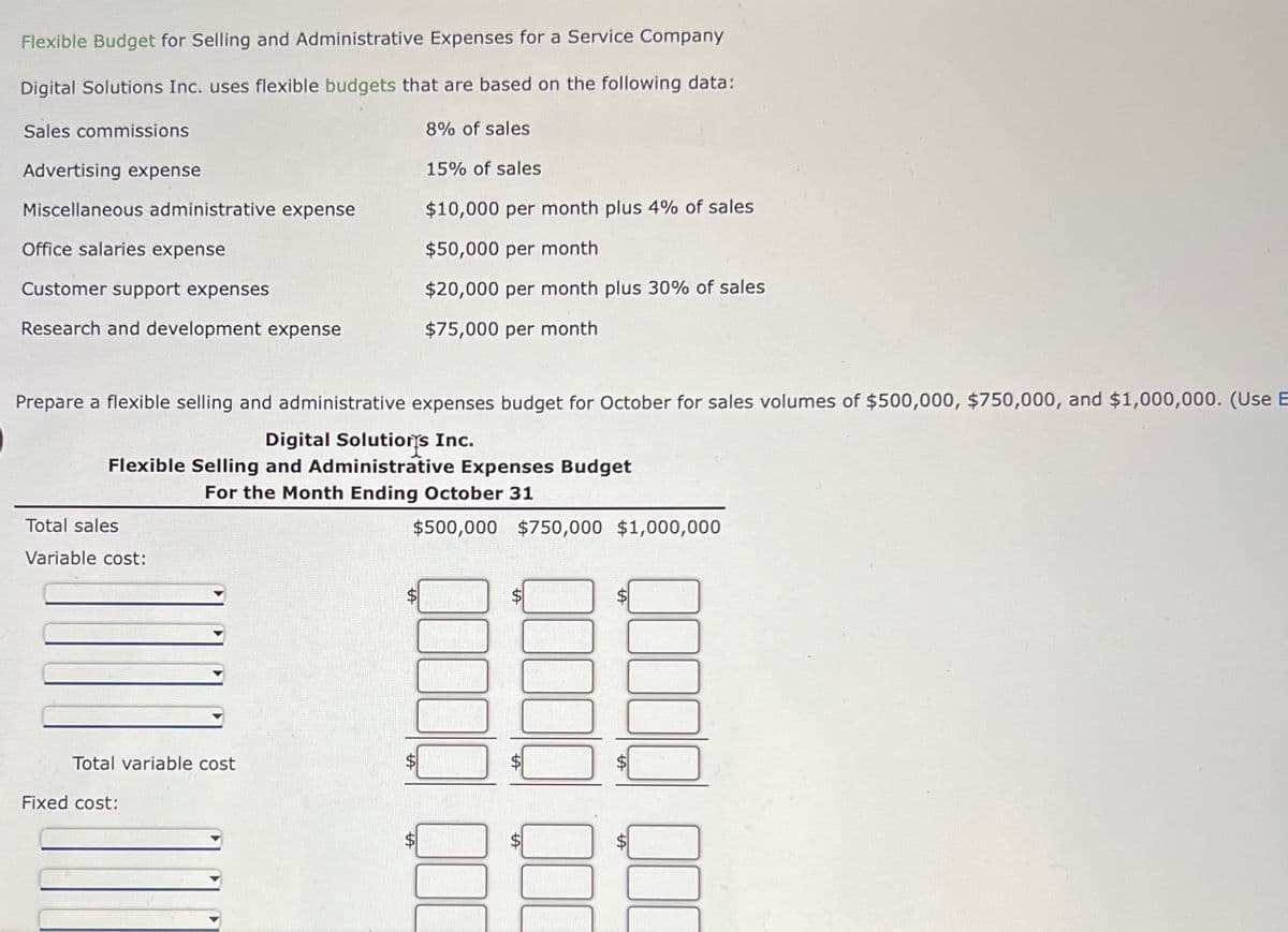 Flexible Budget for Selling and Administrative Expenses for a Service Company
Digital Solutions Inc. uses flexible budgets that are based on the following data:
Sales commissions
8% of sales
15% of sales
$10,000 per month plus 4% of sales
$50,000 per month
$20,000 per month plus 30% of sales
$75,000 per month
Advertising expense
Miscellaneous administrative expense
Office salaries expense
Customer support expenses
Research and development expense
Prepare a flexible selling and administrative expenses budget for October for sales volumes of $500,000, $750,000, and $1,000,000. (Use E
Digital Solutions Inc.
Flexible Selling and Administrative Expenses Budget
For the Month Ending October 31
Total sales
Variable cost:
Total variable cost
Fixed cost:
$500,000 $750,000 $1,000,000
00000
SA
000