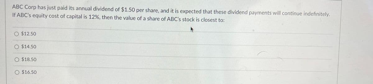 ABC Corp has just paid its annual dividend of $1.50 per share, and it is expected that these dividend payments will continue indefinitely.
If ABC's equity cost of capital is 12%, then the value of a share of ABC's stock is closest to:
O $12.50
O $14.50
O $18.50
O $16.50