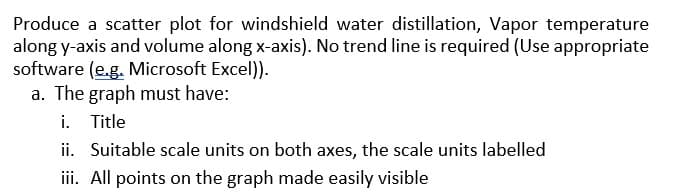 Produce a scatter plot for windshield water distillation, Vapor temperature
along y-axis and volume along x-axis). No trend line is required (Use appropriate
software (e.g. Microsoft Excel)).
a. The graph must have:
i. Title
ii. Suitable scale units on both axes, the scale units labelled
iii. All points on the graph made easily visible
