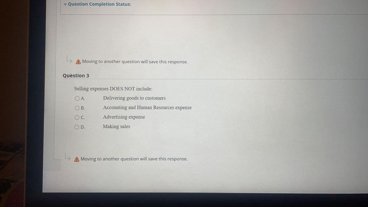 * Question Completion Status:
A Moving to another question will save this response.
Question 3
Selling expenses DOES NOT include:
O A.
Delivering goods to customers
O B.
Accounting and Human Resources expense
OC.
Advertising expense
D.
Making sales
Moving to another question will save this response.
