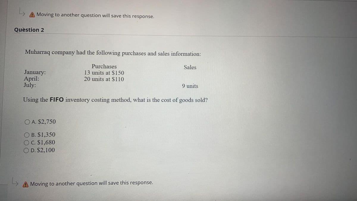 Moving to another question will save this response.
Question 2
Muharraq company had the following purchases and sales information:
Purchases
13 units at $150
20 units at $110
Sales
January:
April:
July:
9 units
Using the FIFO inventory costing method, what is the cost of goods sold?
O A. $2,750
B. S1,350
OC. S1,680
O D. S2,100
Moving to another question will save this response.
