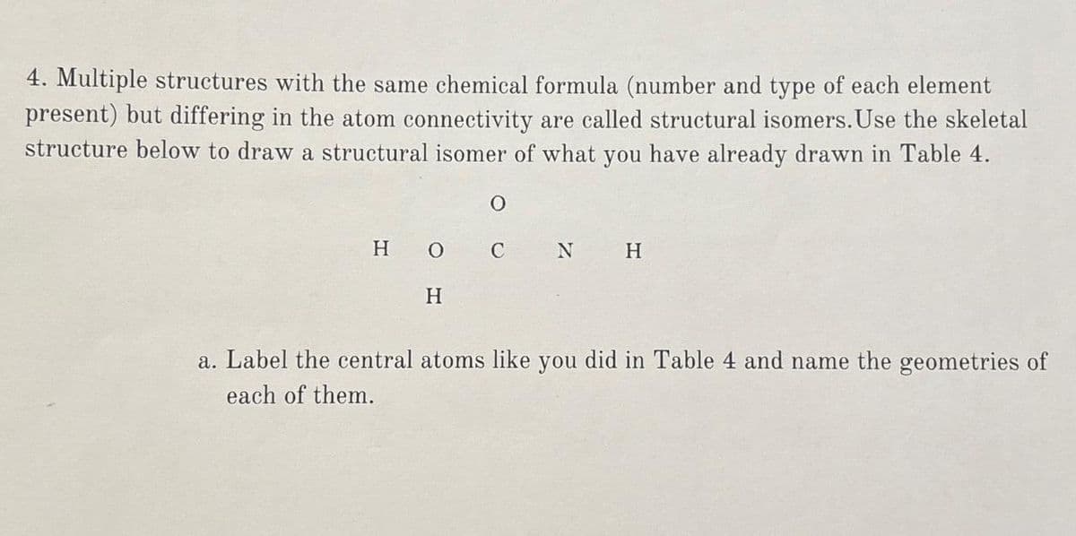 4. Multiple structures with the same chemical formula (number and type of each element
present) but differing in the atom connectivity are called structural isomers. Use the skeletal
structure below to draw a structural isomer of what you have already drawn in Table 4.
H
O
H
0
CN H
a. Label the central atoms like you did in Table 4 and name the geometries of
each of them.