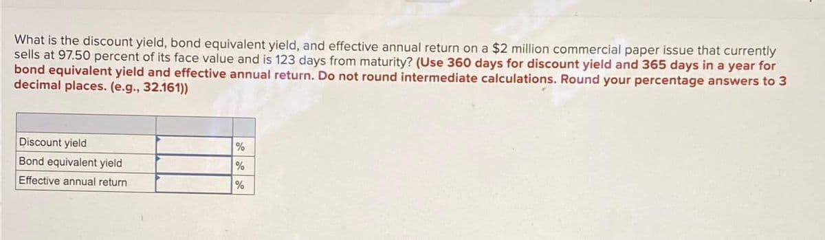 What is the discount yield, bond equivalent yield, and effective annual return on a $2 million commercial paper issue that currently
sells at 97.50 percent of its face value and is 123 days from maturity? (Use 360 days for discount yield and 365 days in a year for
bond equivalent yield and effective annual return. Do not round intermediate calculations. Round your percentage answers to 3
decimal places. (e.g., 32.161))
Discount yield
Bond equivalent yield
Effective annual return
%
%
%