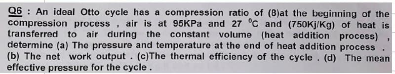 Q6: An ideal Otto cycle has a compression ratio of (8)at the beginning of the
compression process, air is at 95KPa and 27 °C and (750kj/Kg) of heat is
transferred to air during the constant volume (heat addition process)
determine (a) The pressure and temperature at the end of heat addition process
(b) The net work output. (c)The thermal efficiency of the cycle. (d) The mean
effective pressure for the cycle.