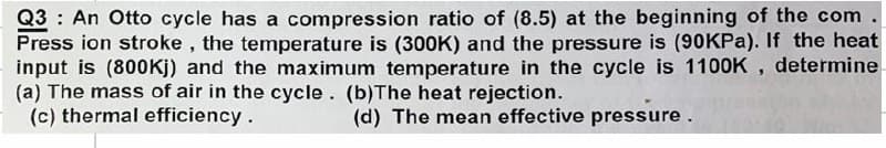 Q3: An Otto cycle has a compression ratio of (8.5) at the beginning of the com.
Press ion stroke, the temperature is (300K) and the pressure is (90KPa). If the heat
input is (800Kj) and the maximum temperature in the cycle is 1100K, determine
(a) The mass of air in the cycle. (b)The heat rejection.
(c) thermal efficiency.
(d) The mean effective pressure.