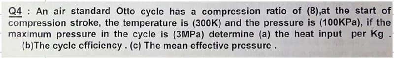 Q4 An air standard Otto cycle has a compression ratio of (8),at the start of
compression stroke, the temperature is (300K) and the pressure is (100KPa), if the
maximum pressure in the cycle is (3MPa) determine (a) the heat input per Kg.
(b) The cycle efficiency. (c) The mean effective pressure.