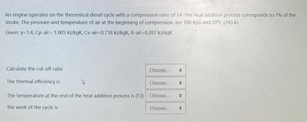 An engine operates on the theoretical diesel cycle with a compression ratio of 14. The heat addition process corresponds to 7% of the
stroke. The pressure and temperature of air at the beginning of compression, are 100 Kpa and 20°C (293 k).
Given: y=1.4, Cp-air= 1.005 kJ/kgK, Cv-air-0.718 kJ/kgK, R-air-0.287 kJ/kgk
Calculate the cut-off ratio
The thermal efficiency is
Choose...
Choose...
The temperature at the end of the heat addition process is (13) Choose...
the work of the cycle is
O
÷
Choose... O