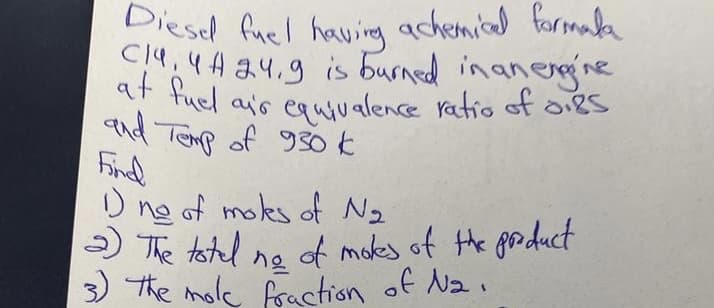 Diesel fuel having achemical formala
C14, 4A 24.9 is burned in an engine
at fuel air equivalence ratio of oigs
and Temp of 930 k
Find
1) ne of moles of N₂
2) The total ne of mokes of the product
The mole fraction of Na.
