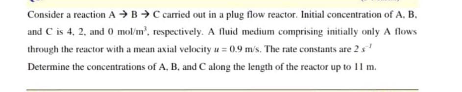 Consider a reaction ABC carried out in a plug flow reactor. Initial concentration of A, B.
and C is 4, 2, and 0 mol/m³, respectively. A fluid medium comprising initially only A flows
through the reactor with a mean axial velocity u = 0.9 m/s. The rate constants are 2 s¹
Determine the concentrations of A, B, and C along the length of the reactor up to 11 m.