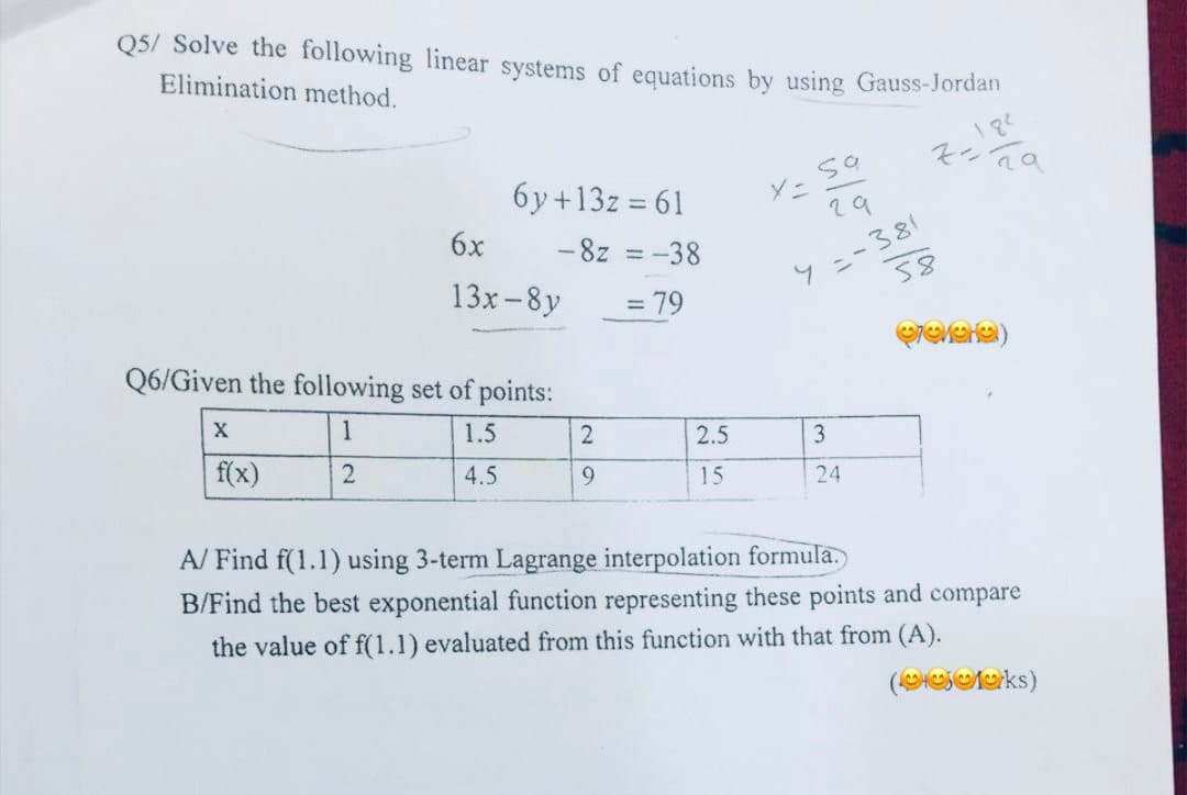 Q5/ Solve the following linear systems of equations by using Gauss-Jordan
Elimination method.
кета
X
6y+13z = 61
-8z = -38
= 79
Q6/Given the following set of points:
1
1.5
2
4.5
f(x)
6x
13x-8y
2
9
نہا
2.5
15
sa
29
y=-381
X =
3
24
58
revere)
A/ Find f(1.1) using 3-term Lagrange interpolation formula.
B/Find the best exponential function representing these points and compare
the value of f(1.1) evaluated from this function with that from (A).
(ks)