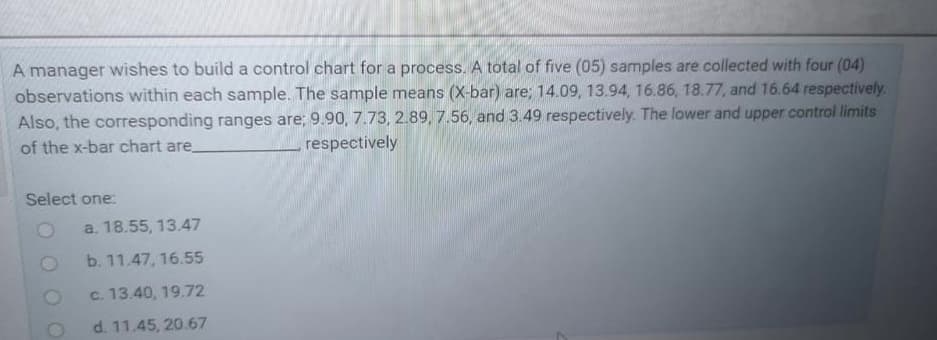 A manager wishes to build a control chart for a process. A total of five (05) samples are collected with four (04)
observations within each sample. The sample means (X-bar) are; 14.09, 13.94, 16.86, 18.77, and 16.64 respectively.
Also, the corresponding ranges are; 9.90, 7.73, 2.89, 7.56, and 3.49 respectively. The lower and upper control limits
of the x-bar chart are.
respectively
Select one:
a. 18.55, 13.47
b. 11.47, 16.55
c. 13.40, 19.72
d. 11.45, 20.67
