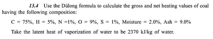 13.4 Use the Dülong formula to calculate the gross and net heating values of coal
having the following composition:
9.0%
C = 75%, H = 5%, N = 1%, O = 9%, S = 1%, Moisture = 2.0%, Ash =
Take the latent heat of vaporization of water to be 2370 kJ/kg of water.