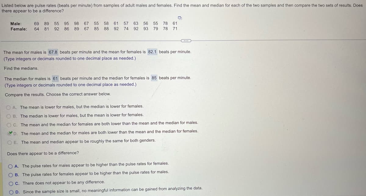 Listed below are pulse rates (beats per minute) from samples of adult males and females. Find the mean and median for each of the two samples and then compare the two sets of results. Does
there appear to be a difference?
Male: 69 89 55 95 98 67 55 58 61 57 63 56 55 78 61
Female: 64 81 92 86 89 67 85 88 92 74 92 93 79 78 71
The mean for males is 67.8 beats per minute and the mean for females is 82.1 beats per minute.
(Type integers or decimals rounded to one decimal place as needed.)
Find the medians.
The median for males is 61 beats per minute and the median for females is 85 beats per minute.
(Type integers or decimals rounded to one decimal place as needed.)
Compare the results. Choose the correct answer below.
OA. The mean is lower for males, but the median is lower for females.
OB. The median is lower for males, but the mean is lower for females.
OC. The mean and the median for females are both lower than the mean and the median for males.
D. The mean and the median for males are both lower than the mean and the median for females.
OE. The mean and median appear to be roughly the same for both genders.
Does there appear to be a difference?
OA. The pulse rates for males appear to be higher than the pulse rates for females.
B. The pulse rates for females appear to be higher than the pulse rates for males.
OC. There does not appear to be any difference.
D. Since the sample size is small, no meaningful information can be gained from analyzing the data.