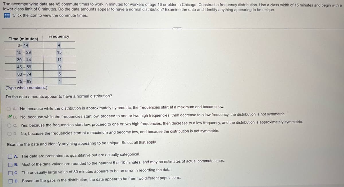 The accompanying data are 45 commute times to work in minutes for workers of age 16 or older in Chicago. Construct a frequency distribution. Use a class width of 15 minutes and begin with a
lower class limit of 0 minutes. Do the data amounts appear to have a normal distribution? Examine the data and identify anything appearing to be unique.
Click the icon to view the commute times.
Frequency
Time (minutes)
0-14
4
15-29
15
30-44
11
45-59
9
60-74
75-89
5
1
(Type whole numbers.)
Do the data amounts appear to have a normal distribution?
OA. No, because while the distribution is approximately symmetric, the frequencies start at a maximum and become low.
B. No, because while the frequencies start low, proceed to one or two high frequencies, then decrease to a low frequency, the distribution is not symmetric.
OC. Yes, because the frequencies start low, proceed to one or two high frequencies, then decrease to a low frequency, and the distribution is approximately symmetric.
OD. No, because the frequencies start at a maximum and become low, and because the distribution is not symmetric.
Examine the data and identify anything appearing to be unique. Select all that apply.
A. The data are presented as quantitative but are actually categorical.
B. Most of the data values are rounded to the nearest 5 or 10 minutes, and may be estimates of actual commute times.
C. The unusually large value of 80 minutes appears to be an error in recording the data.
D. Based on the gaps in the distribution, the data appear to be from two different populations.