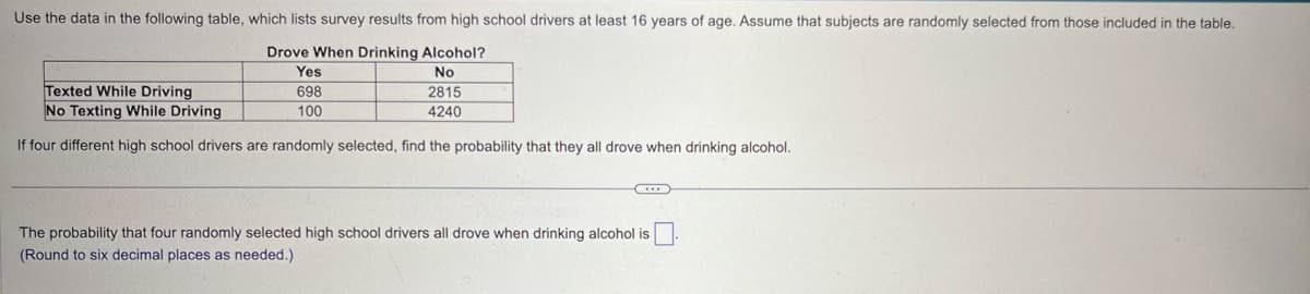 Use the data in the following table, which lists survey results from high school drivers at least 16 years of age. Assume that subjects are randomly selected from those included in the table.
Drove When Drinking Alcohol?
Texted While Driving
No Texting While Driving
Yes
698
100
No
2815
4240
If four different high school drivers are randomly selected, find the probability that they all drove when drinking alcohol.
The probability that four randomly selected high school drivers all drove when drinking alcohol is ☐ .
(Round to six decimal places as needed.)