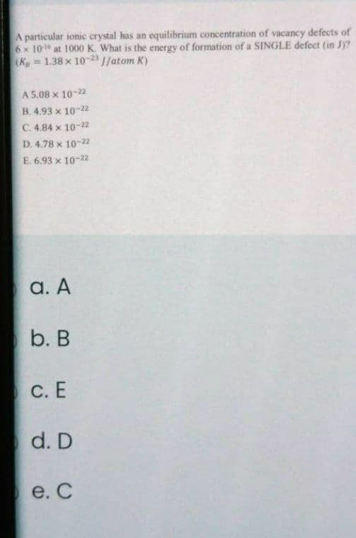 A particular ionic crystal has an equilibrium concentration of vacancy defects of
6x 10 at 1000 K. What is the energy of formation of a SINGLE defect (in JY?
(Kg 1.38 x 10-2 1/atom K)
A 5.08 x 10-22
B. 4.93 x 10-22
C. 4.84 x 10-22
D. 4.78 x 10-2
E. 6.93 x 10-22
а. А
b. В
С.Е
d. D
e. С
