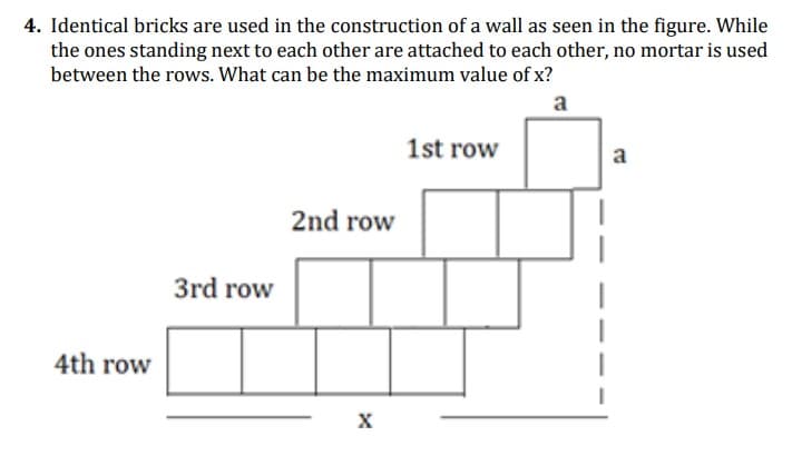 4. Identical bricks are used in the construction of a wall as seen in the figure. While
the ones standing next to each other are attached to each other, no mortar is used
between the rows. What can be the maximum value of x?
a
1st row
a
2nd row
3rd row
4th row
