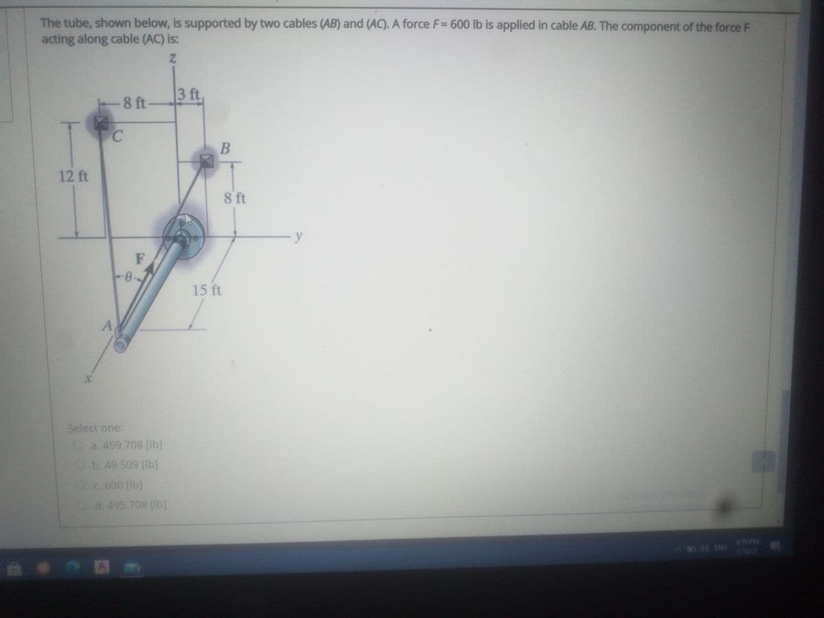 The tube, shown below, is supported by two cables (AB) and (AC). A force F= 600 lb is applied in cable AB. The component of the force F
acting along cable (AC) is:
3 ft,
-8 ft
12 ft
8 ft
y
F
15 ft
Select one:
O a. 459.708 [lb]
Ob.49.509 [lb]
Oc 600 (lb]
Activate
Vindaws
d. 495.708 [ib]
9 PM
