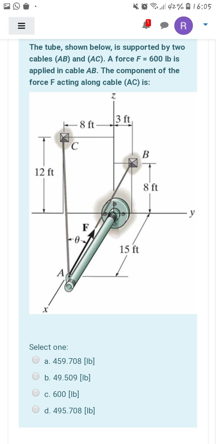 *O 42% 0 16:05
R
The tube, shown below, is supported by two
cables (AB) and (AC). A force F = 600 lb is
applied in cable AB. The component of the
force F acting along cable (AC) is:
3 ft,
F 8 ft-
C
В
12 ft
8 ft
y
F
15 ft
A
Select one:
a. 459.708 [lb]
b. 49.509 [lb]
с. 600 [lb]
d. 495.708 [lb]
II
