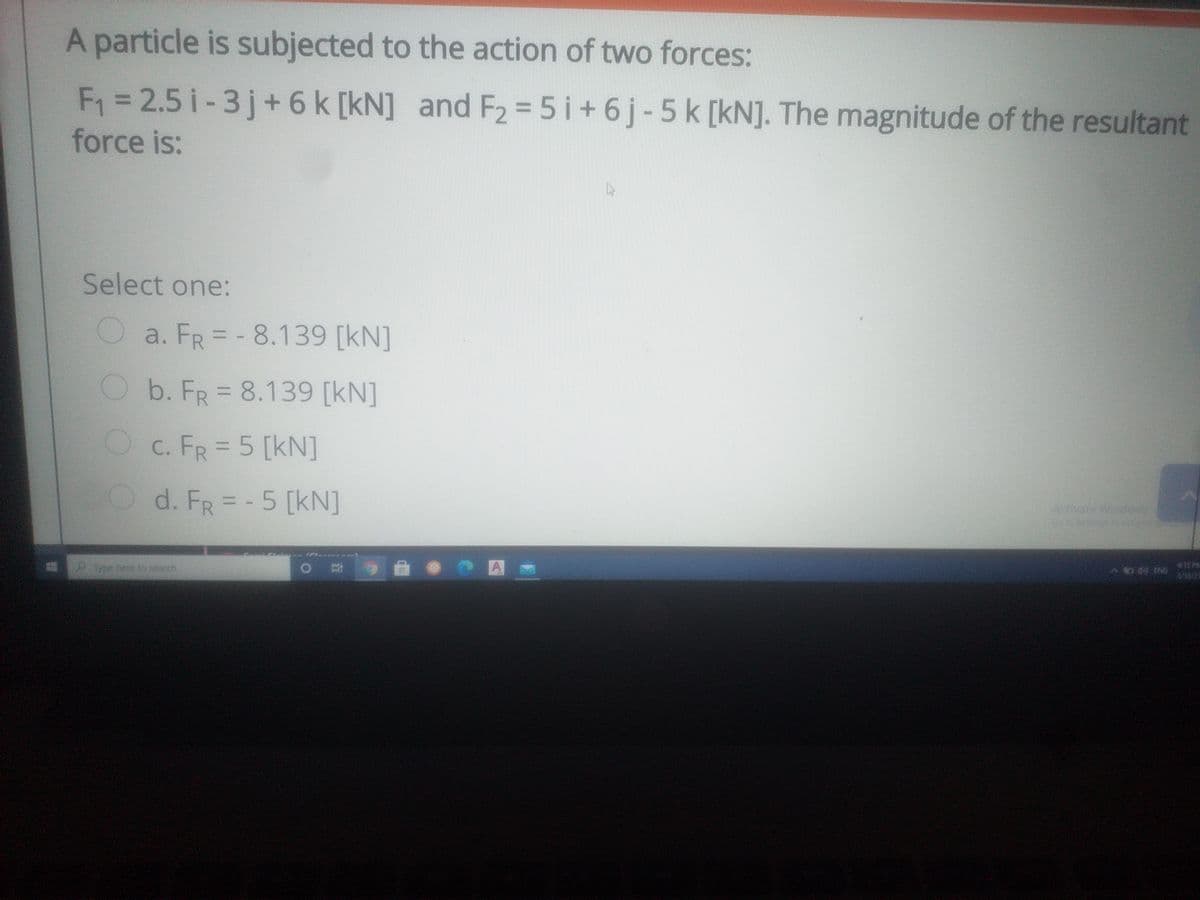 A particle is subjected to the action of two forces:
F1 = 2.5 i-3j+ 6 k [kN] and F2 = 5 i+6j-5k [kN]. The magnitude of the resultant
force is:
%3D
%3D
Select one:
Oa. FR=-8.139 [kN]
%3D
Ob. FR 8.139 [kN]
Oc. FR = 5 [kN]
Od. FR=-5 [kN]
Activate Win
ype here to seatch
445 PE
