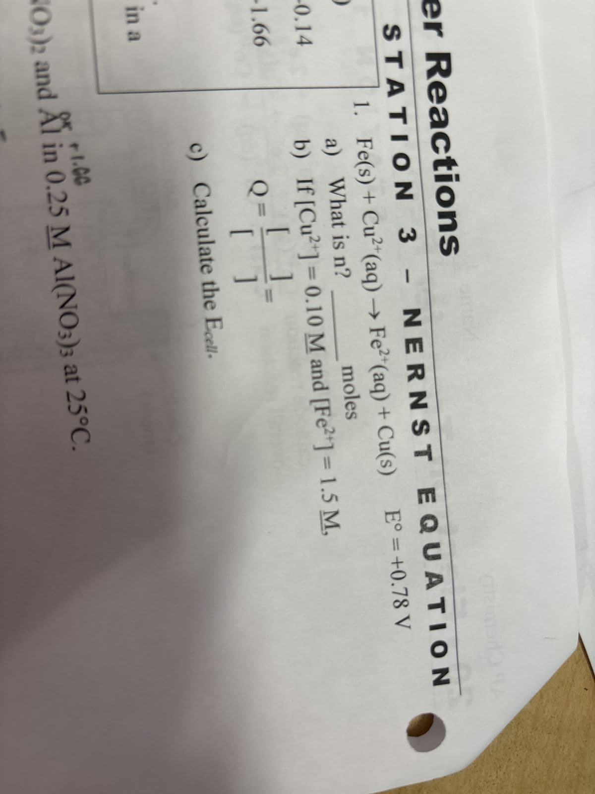 er Reactions
STATION 3 - NERNST
-0.14
-1.66
in a
EQUATION
1. Fe(s) + Cu²+(aq) → Fe2+(aq) + Cu(s) E°= +0.78 V
a) What is n?
moles
b) If [Cu2+] = 0.10 M and [Fe2+] = 1.5 M,
Q=
[ ]
[
]
c) Calculate the Ecell.
x+1.00
NO3)2 and Al in 0.25 M Al(NO3)3 at 25°C.