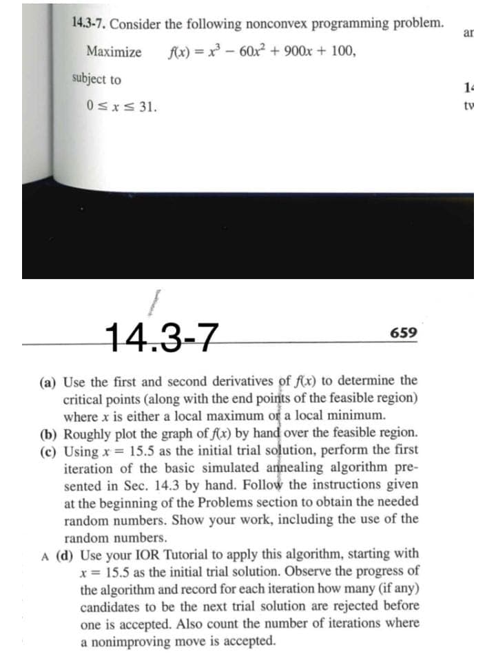 14.3-7. Consider the following nonconvex programming problem.
Maximize f(x) = x³60x² + 900x + 100,
subject to
0≤x≤ 31.
14.3-7
(a) Use the first and second derivatives of f(x) to determine the
critical points (along with the end points of the feasible region)
where x is either a local maximum of a local minimum.
(b) Roughly plot the graph of f(x) by hand over the feasible region.
(c) Using x= 15.5 as the initial trial solution, perform the first
iteration of the basic simulated annealing algorithm pre-
sented in Sec. 14.3 by hand. Follow the instructions given
at the beginning of the Problems section to obtain the needed
random numbers. Show your work, including the use of the
random numbers.
659
A (d) Use your IOR Tutorial to apply this algorithm, starting with
x = 15.5 as the initial trial solution. Observe the progress of
the algorithm and record for each iteration how many (if any)
candidates to be the next trial solution are rejected before
one is accepted. Also count the number iterations where
a nonimproving move is accepted.
ar
14
tv