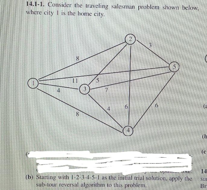 14.1-1. Consider the traveling salesman problem shown below,
where city is the home city.
4
∞
8
5
7
6
A
p
CAPUT
(b) Starting with 1-2-3-4-5-1 as the initial trial solution, apply the
sub-tour reversal algorithm to this problem.
(b
(e
14
su
Bri