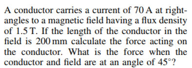 A conductor carries a current of 70 A at right-
angles to a magnetic field having a flux density
of 1.5 T. If the length of the conductor in the
field is 200 mm calculate the force acting on
the conductor. What is the force when the
conductor and field are at an angle of 45°?
