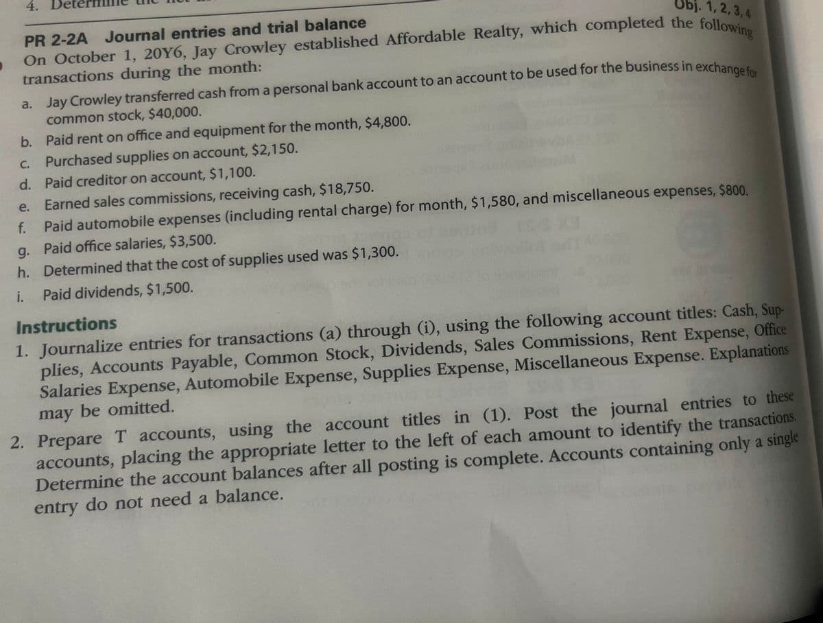 Obj. 1, 2, 3, 4
PR 2-2A Journal entries and trial balance
On October 1, 20Y6, Jay Crowley established Affordable Realty, which completed the following
4. De
transactions during the month:
a. Jay Crowley transferred cash from a personal bank account to an account to be used for the business in exchange for
common stock, $40,000.
b. Paid rent on office and equipment for the month, $4,800.
Purchased supplies on account, $2,150.
C.
d. Paid creditor on account, $1,100.
e.
Earned sales commissions, receiving cash, $18,750.
f. Paid automobile expenses (including rental charge) for month, $1,580, and miscellaneous expenses, $800.
g. Paid office salaries, $3,500.
r/s Xa
h. Determined that the cost of supplies used was $1,300.
i.
Paid dividends, $1,500.
Instructions
1. Journalize entries for transactions (a) through (i), using the following account titles: Cash, Sup-
plies, Accounts Payable, Common Stock, Dividends, Sales Commissions, Rent Expense, Office
Salaries Expense, Automobile Expense, Supplies Expense, Miscellaneous Expense. Explanations
may be omitted.
2. Prepare T accounts, using the account titles in (1). Post the journal entries to these
accounts, placing the appropriate letter to the left of each amount to identify the transactions.
Determine the account balances after all posting is complete. Accounts containing only a single
entry do not need a balance.