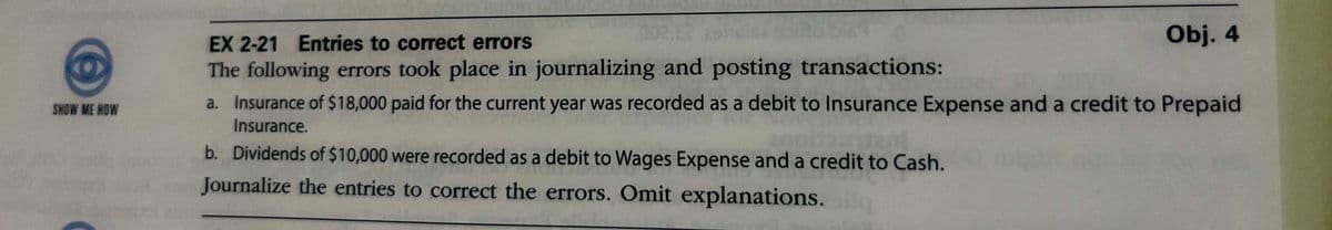 SHOW ME HOW
EX 2-21 Entries to correct errors
The following errors took place in journalizing and posting transactions:
Obj. 4
a. Insurance of $18,000 paid for the current year was recorded as a debit to Insurance Expense and a credit to Prepaid
Insurance.
b. Dividends of $10,000 were recorded as a debit to Wages Expense and a credit to Cash.
Journalize the entries to correct the errors. Omit explanations.