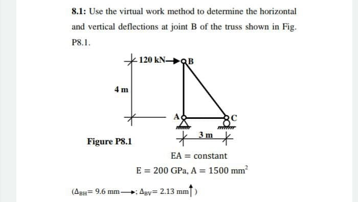 8.1: Use the virtual work method to determine the horizontal
and vertical deflections at joint B of the truss shown in Fig.
P8.1.
120 kN B
4 m
3 m
Figure P8.1
EA = constant
E = 200 GPa, A = 1500 mm?
%3D
(ABH= 9.6 mm-
Agy 2.13 mm)
