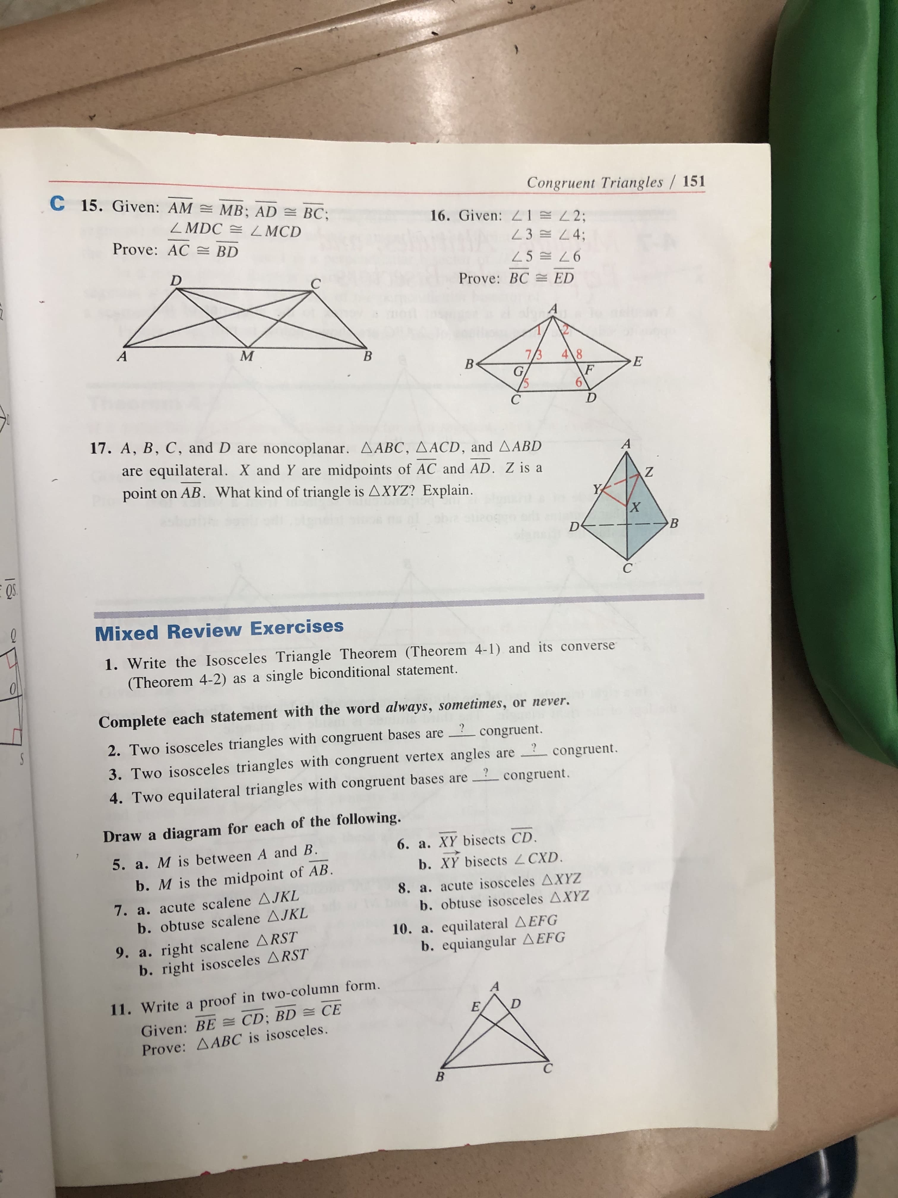 C 15. Given: AM = MB; AD = BC;
Congruent Triangles / 151
ZMDC = Z MCD
16. Given:
E23;
Prove: AC = BD
23 = L4;
25 = L6
Prove: BC = ED
B
7/3
4\8
F
17. A, B, C, and D are noncoplanar. A ABC, AACD, and AABD
are equilateral. X and Y are midpoints of AC and AD. Z is a
point on AB. What kind of triangle is AXYZ? Explain.
Mixed Review Exercises
1. Write the Isosceles Triangle Theorem (Theorem 4-1) and its converse
(Theorem 4-2) as a single biconditional statement.
Complete each statement with the word always, sometimes, or never.
2. Two isosceles triangles with congruent bases are
3. Two isosceles triangles with congruent vertex angles are
congruent.
congruent.
congruent.
4. Two equilateral triangles with congruent bases are
Draw a diagram for each of the following.
6. a. XY bisects CD.
5. a. M is between A and B.
b. XY bisects CXD.
b. M is the midpoint of AB.
8. a. acute isosceles AXYZ
7. a. acute scalene AJKL
b. obtuse scalene AJKL
b. obtuse isosceles AXYZ
10. a. equilateral AEFG
b. equiangular AEFG
9. a. right scalene ARST
b. right isosceles ARST
11. Write a proof in two-column form.
Given: BE = CD; BD = CE
Prove: AABC is isosceles.
B
