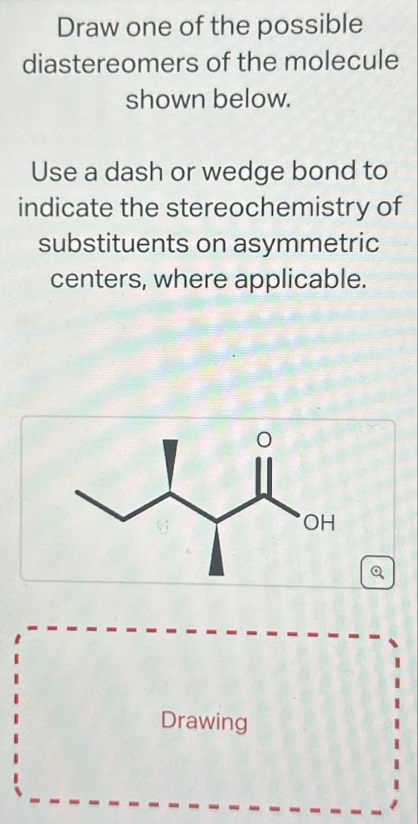 Draw one of the possible
diastereomers of the molecule
shown below.
Use a dash or wedge bond to
indicate the stereochemistry of
substituents on asymmetric
centers, where applicable.
Drawing
OH
1