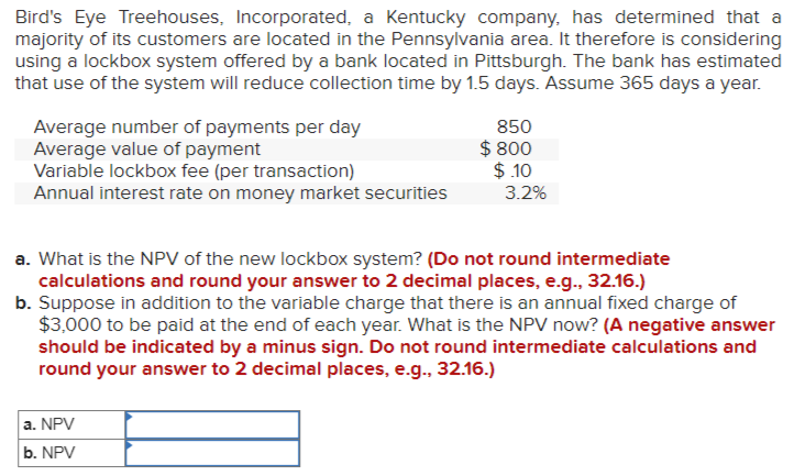 Bird's Eye Treehouses, Incorporated, a Kentucky company, has determined that a
majority of its customers are located in the Pennsylvania area. It therefore is considering
using a lockbox system offered by a bank located in Pittsburgh. The bank has estimated
that use of the system will reduce collection time by 1.5 days. Assume 365 days a year.
Average number of payments per day
Average value of payment
Variable lockbox fee (per transaction)
Annual interest rate on money market securities
850
$ 800
$.10
a. NPV
b. NPV
3.2%
a. What is the NPV of the new lockbox system? (Do not round intermediate
calculations and round your answer to 2 decimal places, e.g., 32.16.)
b. Suppose in addition to the variable charge that there is an annual fixed charge of
$3,000 to be paid at the end of each year. What is the NPV now? (A negative answer
should be indicated by a minus sign. Do not round intermediate calculations and
round your answer to 2 decimal places, e.g., 32.16.)