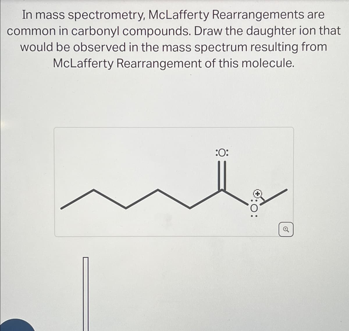 In mass spectrometry, McLafferty Rearrangements are
common in carbonyl compounds. Draw the daughter ion that
would be observed in the mass spectrum resulting from
McLafferty Rearrangement of this molecule.
:0:
0:0: