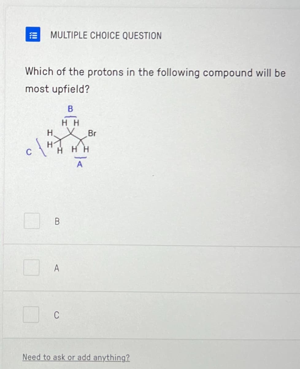 MULTIPLE CHOICE QUESTION
Which of the protons in the following compound will be
most upfield?
H
B
B
HH
1X.X.
HHH
A
Br
Need to ask or add anything?