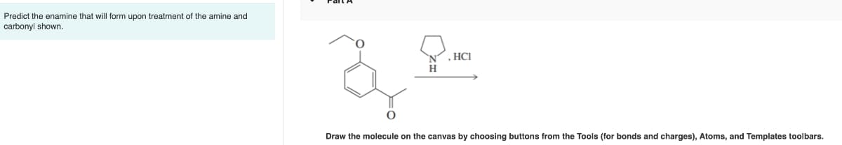 Predict the enamine that will form upon treatment of the amine and
carbonyl shown.
عة
d
, HCI
Draw the molecule on the canvas by choosing buttons from the Tools (for bonds and charges), Atoms, and Templates toolbars.