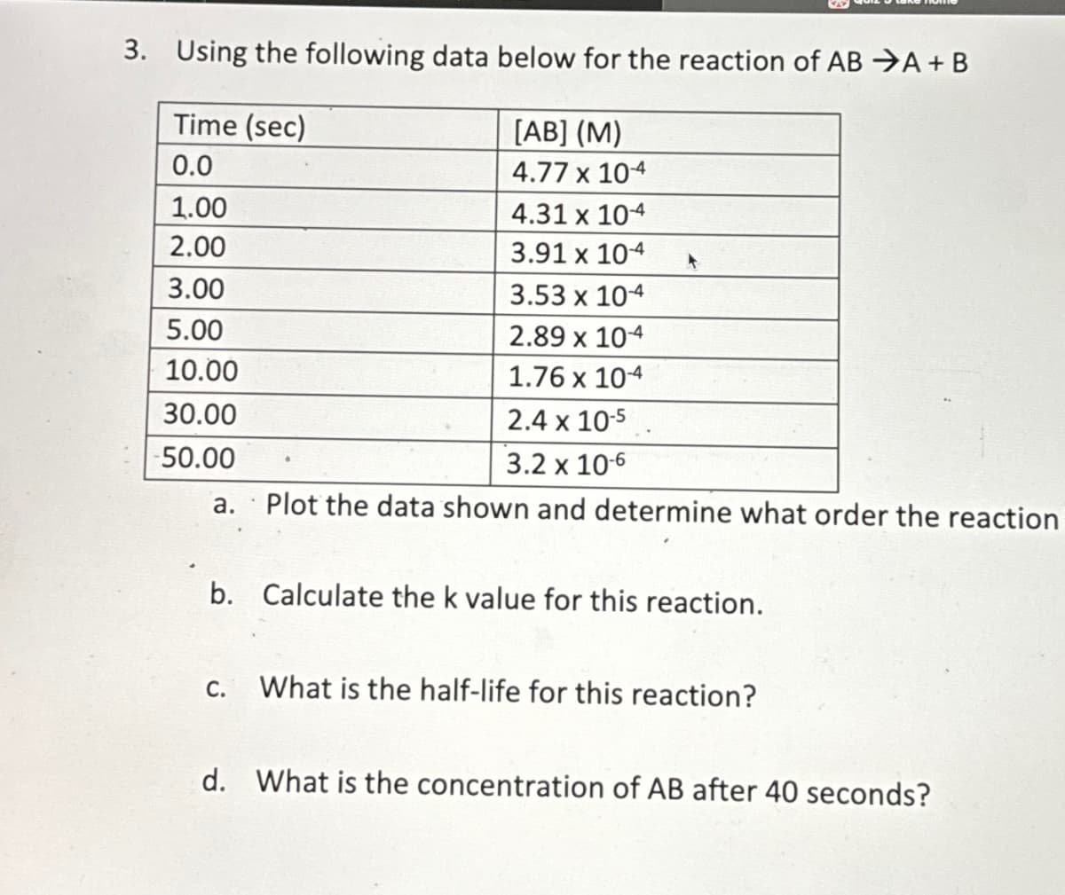 3. Using the following data below for the reaction of AB A+ B
Time (sec)
[AB] (M)
0.0
4.77 x 104
1.00
2.00
3.00
5.00
10.00
30.00
-50.00
4.31 x 104
3.91 x 104
3.53 x 104
2.89 x 104
1.76 x 10-4
2.4 x 10-5
3.2 x 10-6
a. Plot the data shown and determine what order the reaction
b. Calculate the k value for this reaction.
C.
What is the half-life for this reaction?
d. What is the concentration of AB after 40 seconds?