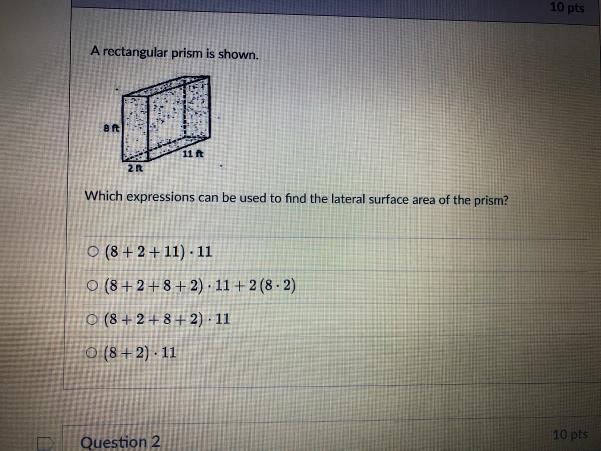 10 pts
A rectangular prism is shown.
11 ft
2 ft
Which expressions can be used to find the lateral surface area of the prism?
O (8 + 2+ 11) - 11
O (8 + 2+8 + 2) · 11 +2 (8 - 2)
O (8 + 2 + 8+ 2) 11
O (8 + 2) · 11
10 pts
Question 2
