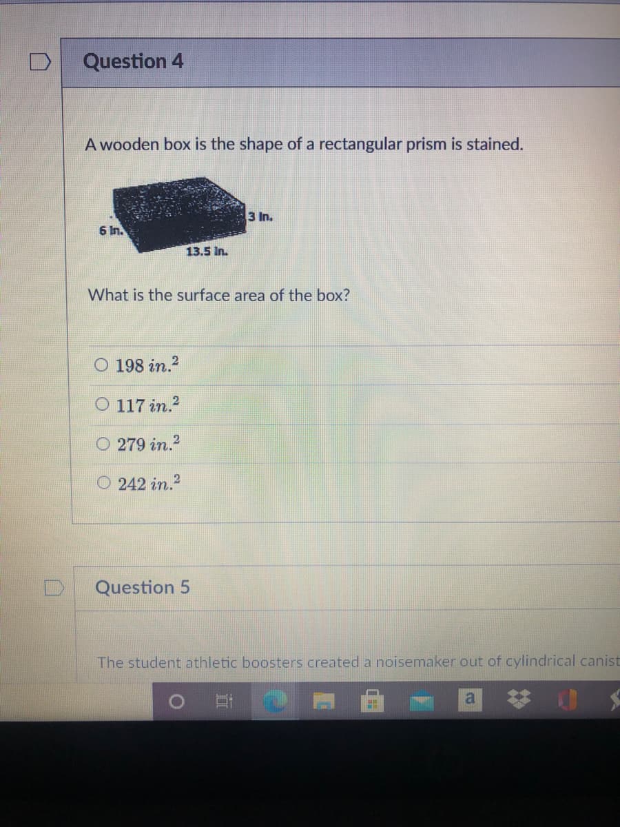 Question 4
A wooden box is the shape of a rectangular prism is stained.
3 In.
6 In.
13.5 In.
What is the surface area of the box?
O 198 in.?
O 117 in.?
O 279 in.?
O 242 in.?
Question 5
The student athletic boosters created a noisemaker out of cylindrical canist
a
