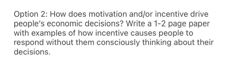 Option 2: How does motivation and/or incentive drive
people's economic decisions? Write a 1-2 page paper
with examples of how incentive causes people to
respond without them consciously thinking about their
decisions.
