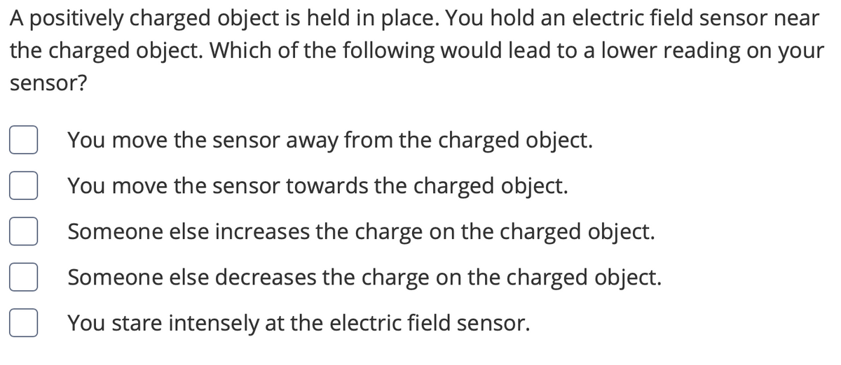 ### Understanding Electric Field Sensors

A positively charged object is held in place. You hold an electric field sensor near the charged object. Which of the following would lead to a lower reading on your sensor?

- [ ] You move the sensor away from the charged object.
- [ ] You move the sensor towards the charged object.
- [ ] Someone else increases the charge on the charged object.
- [ ] Someone else decreases the charge on the charged object.
- [ ] You stare intensely at the electric field sensor.

In this exercise, you will learn about how the position and magnitude of the charge of an object affect the readings on an electric field sensor. This knowledge is crucial for understanding the principles of electric fields in physics.