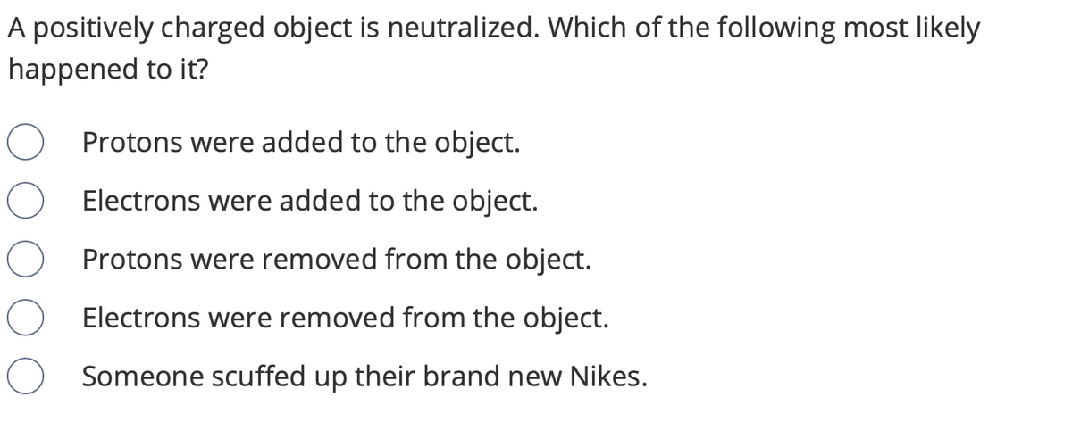 A positively charged object is neutralized. Which of the following most likely
happened to it?
Protons were added to the object.
Electrons were added to the object.
Protons were removed from the object.
Electrons were removed from the object.
Someone scuffed up their brand new Nikes.
