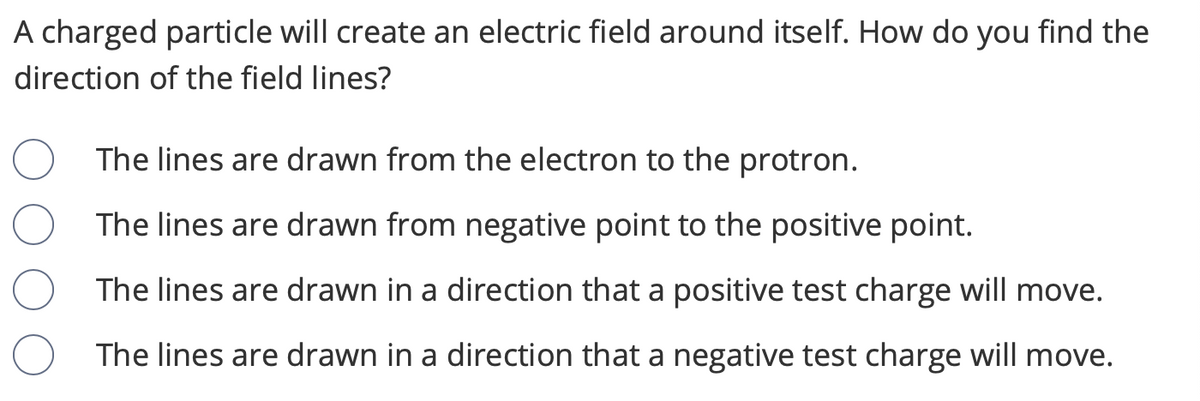 ### Understanding the Direction of Electric Field Lines

When a charged particle creates an electric field around itself, understanding the direction of the field lines is crucial for interpreting how other charges will interact with this field. To determine the direction of the electric field lines, consider the following options:

1. **The lines are drawn from the electron to the proton.**
2. **The lines are drawn from the negative point to the positive point.**
3. **The lines are drawn in a direction that a positive test charge will move.**
4. **The lines are drawn in a direction that a negative test charge will move.**

**Explanation of Choices:**

- **Option 1:**
  - Incorrect. The terms "electron" and "proton" refer specifically to types of particles. While electrons are negatively charged and protons are positively charged, the direction of electric field lines should be generalized for any negative or positive charges.

- **Option 2:**
  - Correct. The electric field lines are conventionally drawn from a region of negative charge to a region of positive charge. This indicates the direction in which a positive test charge would move.

- **Option 3:**
  - Correct. The electric field lines represent the path a positive test charge would naturally follow. This helps visualize how positive charges would interact within the field.

- **Option 4:**
  - Incorrect. Although this refers to the movement direction of a negative charge, electric field lines are defined based on the movement of positive test charges.

**Graph or Diagram Explanation:**

If a diagram were to accompany this explanation, it would typically show:

1. **A Negative and a Positive Charge:**
   - A point labeled with a "-" symbol for the negative charge.
   - A point labeled with a "+" symbol for the positive charge.
   
2. **Electric Field Lines:**
   - Lines emanating from the negative charge and pointing towards the positive charge.
   - Arrows on the lines indicating the direction of the field, moving from the negative to the positive charge.
   
Such a diagram visually reinforces the concept that electric field lines move from negative to positive, providing a clear and concise representation of the field’s direction. This visual aid is particularly useful in helping learners grasp the concept more effectively.