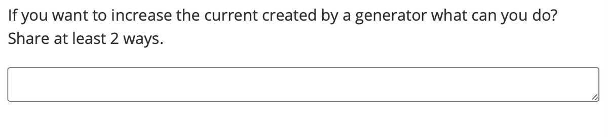 ### Increasing Current in a Generator

#### Question:
If you want to increase the current created by a generator, what can you do? Share at least 2 ways.

#### Answer:

* [Empty text box for user response]

**Explanation:**

Generators convert mechanical energy into electrical energy, producing current. Here are two methods to increase the current produced by a generator:

1. **Increase the Speed of the Rotor:**
   By increasing the rotational speed of the generator's rotor, the rate of magnetic flux change increases, thereby generating a higher current.

2. **Increase the Strength of the Magnetic Field:**
   Utilizing stronger magnetic materials for the generator's magnets or increasing the magnetic field strength will enhance the induced current.

These methods will help in increasing the current output from the generator, leading to more efficient energy production.

* [Diagram Note: If any diagrams or graphs were present, they would be explained here.]

Feel free to explore these methods practically or theoretically to understand how they affect the output current of a generator!