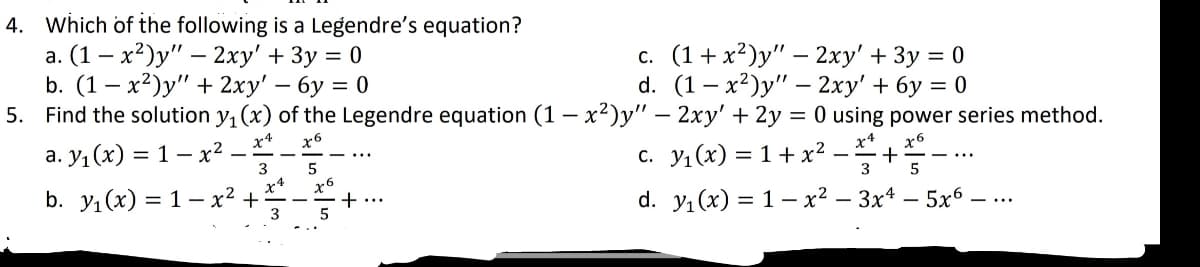 4. Which of the following is a Legendre's equation?
a. (1-x²)y" - 2xy' + 3y = 0
b. (1-x²)y" + 2xy' - 6y = 0
c. (1+x²)y" - 2xy' + 3y = 0
d. (1-x²)y" - 2xy' +6y=0
5. Find the solution y₁ (x) of the Legendre equation (1-x²)y" - 2xy' + 2y = 0 using power series method.
x4
x6
a. y₁(x) = 1 - x²
x6
3
5
C. Y₁(x) = 1 + x² − ²₁ +
x4
5
b. y₁(x) = 1- x² +
+ ...
d. y₁(x) = 1- x²-3x4 - 5x6 - ...
3
x6
5