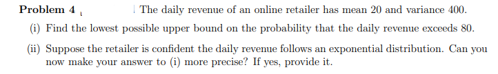 Problem 4 ,
| The daily revenue of an online retailer has mean 20 and variance 400.
(i) Find the lowest possible upper bound on the probability that the daily revenue exceeds 80.
(ii) Suppose the retailer is confident the daily revenue follows an exponential distribution. Can you
now make your answer to (i) more precise? If yes, provide it.
