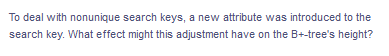 To deal with nonunique search keys, a new attribute was introduced to the
search key. What effect might this adjustment have on the B+-tree's height?
