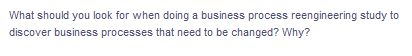 What should you look for when doing a business process reengineering study to
discover business processes that need to be changed? Why?
