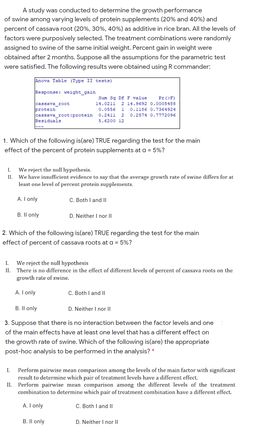 A study was conducted to determine the growth performance
of swine among varying levels of protein supplements (20% and 40%) and
percent of cassava root (20%, 30%, 40%) as additive in rice bran. All the levels of
factors were purposively selected. The treatment combinations were randomly
assigned to swine of the same initial weight. Percent gain in weight were
obtained after 2 months. Suppose all the assumptions for the parametric test
were satisfied. The following results were obtained using R commander:
Anova Table (Type II tests)
Response: weight_gain
Sum Sq Df F value
Pr (>F)
cassava_root
protein
14.0211
2 14.9692 0.0005488
0.0556
1
0.1186 0.7364924
cassava_root:protein
Residuals
0.2411
0.2574 0.7772096
5.6200 12
1. Which of the following is(are) TRUE regarding the test for the main
effect of the percent of protein supplements at a = 5%?
I.
We reject the null hypothesis.
II.
We have insufficient evidence to say that the average growth rate of swine differs for at
least one level of percent protein supplements.
A. I only
C. Both I and |I
B. Il only
D. Neither I nor II
2. Which of the following is(are) TRUE regarding the test for the main
effect of percent of cassava roots at a = 5%?
I.
We reject the null hypothesis
II. There is no difference in the effect of different levels of percent of cassava roots on the
growth rate of swine.
A. I only
C. Both I and ||
B. Il only
D. Neither I nor II
3. Suppose that there is no interaction between the factor levels and one
of the main effects have at least one level that has a different effect on
the growth rate of swine. Which of the following is(are) the appropriate
post-hoc analysis to be performed in the analysis? *
factor with significant
Perform pairwise mean comparison among the levels
result to determine which pair of treatment levels have a different effect.
II. Perform pairwise mean comparison among the different levels of the treatment
combination to determine which pair of treatment combination have a different effect.
the
A. I only
C. Both I and II
B. Il only
D. Neither I nor II
